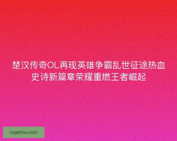 楚汉传奇OL再现英雄争霸乱世征途热血史诗新篇章荣耀重燃王者崛起