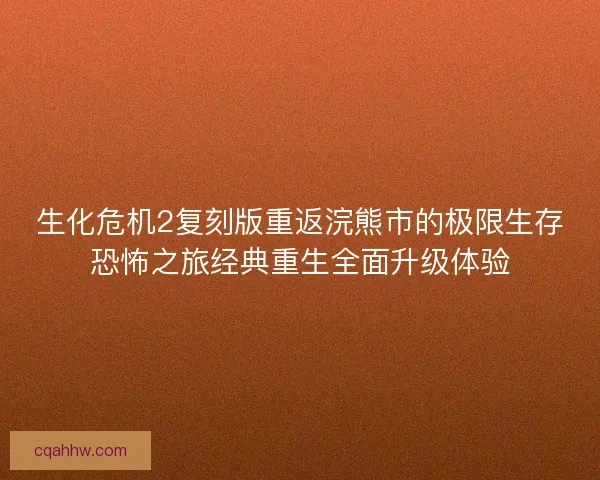 生化危机2复刻版重返浣熊市的极限生存恐怖之旅经典重生全面升级体验