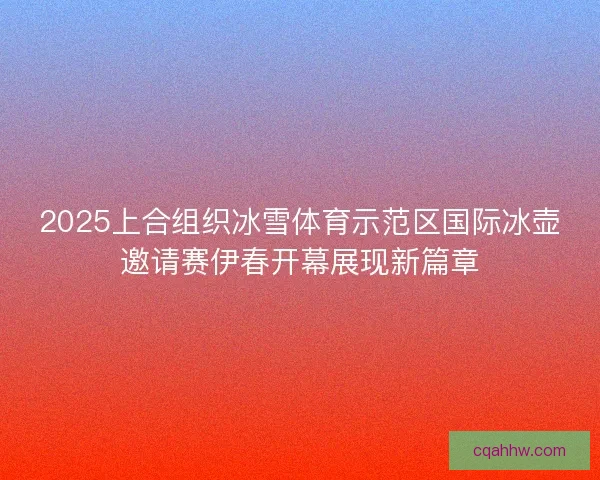 2025上合组织冰雪体育示范区国际冰壶邀请赛伊春开幕展现新篇章