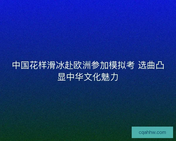 中国花样滑冰赴欧洲参加模拟考 选曲凸显中华文化魅力