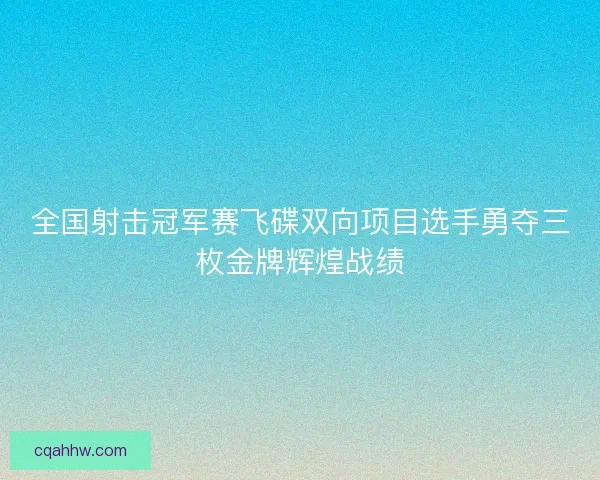 全国射击冠军赛飞碟双向项目选手勇夺三枚金牌辉煌战绩