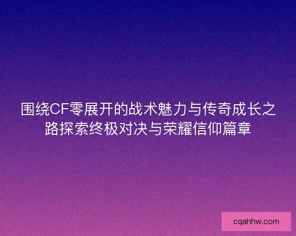 围绕CF零展开的战术魅力与传奇成长之路探索终极对决与荣耀信仰篇章