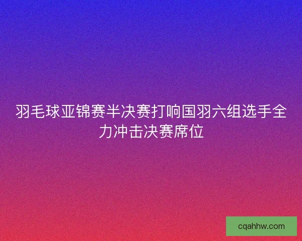 羽毛球亚锦赛半决赛打响国羽六组选手全力冲击决赛席位