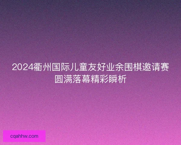 2024衢州国际儿童友好业余围棋邀请赛圆满落幕精彩瞬析
