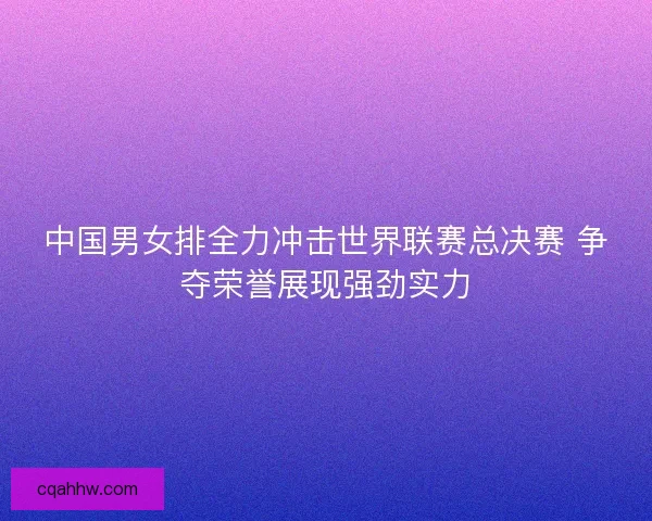 中国男女排全力冲击世界联赛总决赛 争夺荣誉展现强劲实力