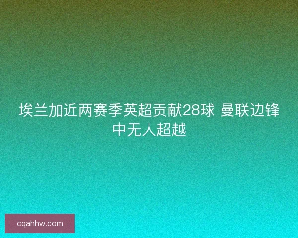 埃兰加近两赛季英超贡献28球 曼联边锋中无人超越