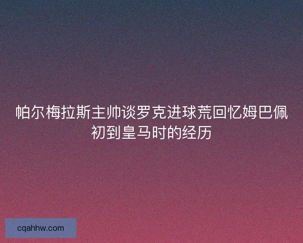 帕尔梅拉斯主帅谈罗克进球荒回忆姆巴佩初到皇马时的经历