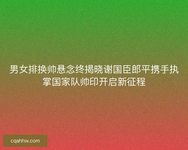 男女排换帅悬念终揭晓谢国臣郎平携手执掌国家队帅印开启新征程 男女排换帅悬念终揭晓谢国臣郎平携手执掌国家队帅印开启新征程