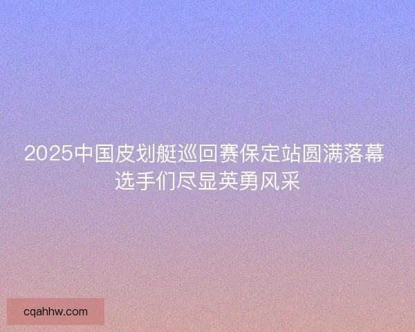 2025中国皮划艇巡回赛保定站圆满落幕 选手们尽显英勇风采