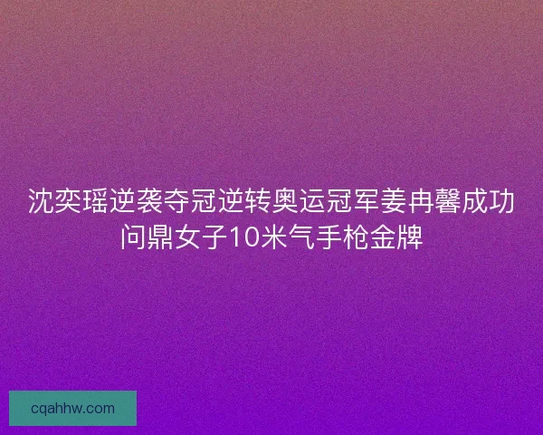 沈奕瑶逆袭夺冠逆转奥运冠军姜冉馨成功问鼎女子10米气手枪金牌