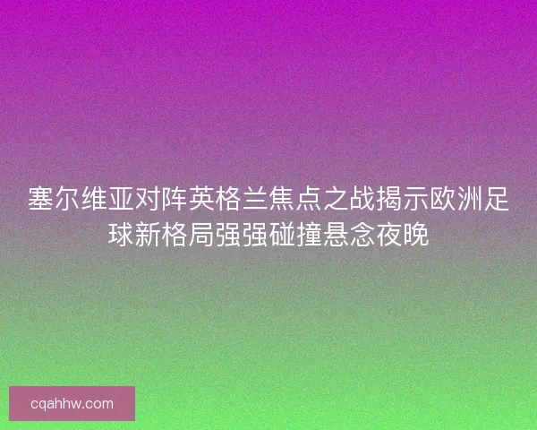塞尔维亚对阵英格兰焦点之战揭示欧洲足球新格局强强碰撞悬念夜晚 塞尔维亚对阵英格兰焦点之战揭示欧洲足球新格局强强碰撞悬念夜晚