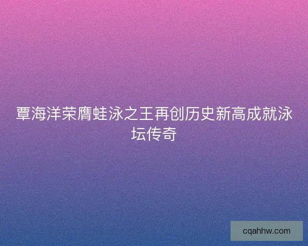 覃海洋荣膺蛙泳之王再创历史新高成就泳坛传奇 覃海洋荣膺蛙泳之王再创历史新高成就泳坛传奇