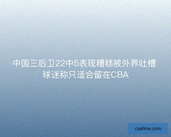 中国三后卫22中5表现糟糕被外界吐槽 球迷称只适合留在CBA 中国三后卫22中5表现糟糕被外界吐槽 球迷称只适合留在CBA