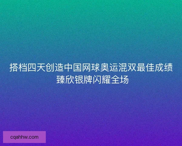 搭档四天创造中国网球奥运混双最佳成绩 臻欣银牌闪耀全场