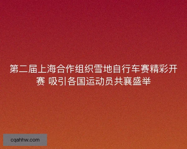 第二届上海合作组织雪地自行车赛精彩开赛 吸引各国运动员共襄盛举