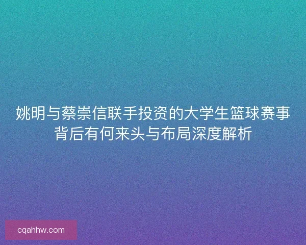 姚明与蔡崇信联手投资的大学生篮球赛事背后有何来头与布局深度解析