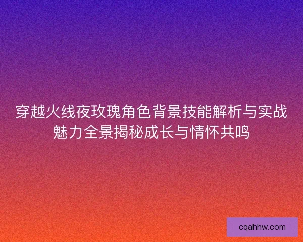穿越火线夜玫瑰角色背景技能解析与实战魅力全景揭秘成长与情怀共鸣