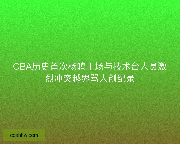 CBA历史首次杨鸣主场与技术台人员激烈冲突越界骂人创纪录