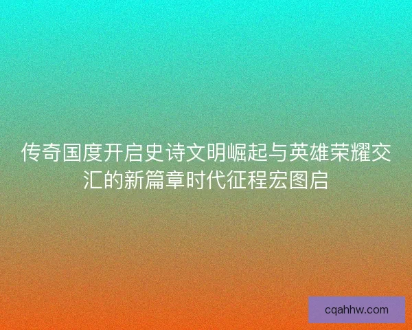 传奇国度开启史诗文明崛起与英雄荣耀交汇的新篇章时代征程宏图启 传奇国度开启史诗文明崛起与英雄荣耀交汇的新篇章时代征程宏图启